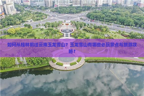 如何从桂林前往云南玉龙雪山？玉龙雪山有哪些必玩景点与旅游攻略？