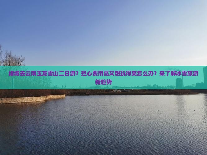 诸城去云南玉龙雪山二日游？担心费用高又想玩得爽怎么办？来了解冰雪旅游新趋势