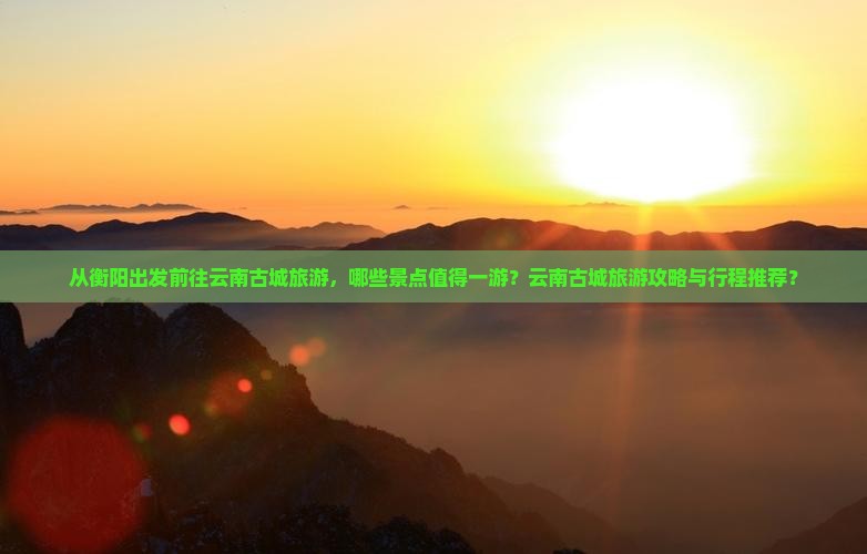 从衡阳出发前往云南古城旅游，哪些景点值得一游？云南古城旅游攻略与行程推荐？