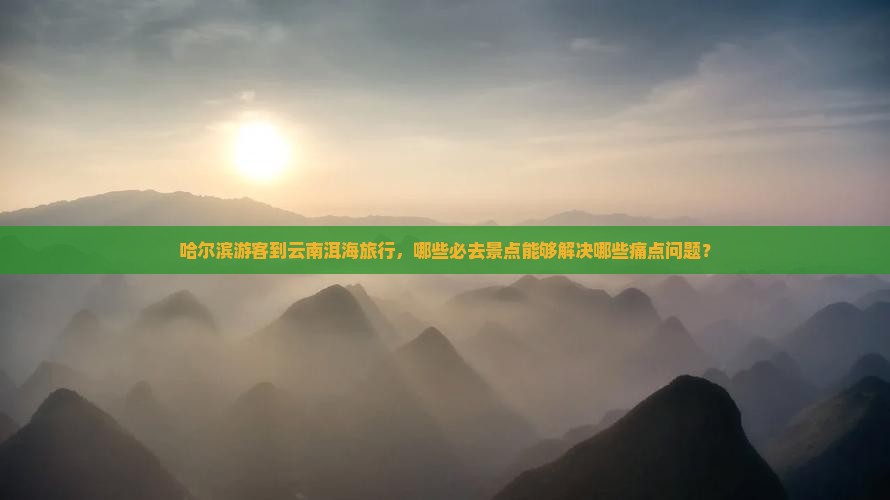 哈尔滨游客到云南洱海旅行，哪些必去景点能够解决哪些痛点问题？