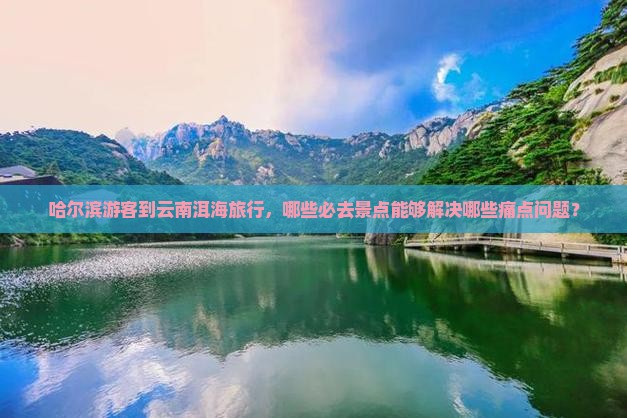 哈尔滨游客到云南洱海旅行，哪些必去景点能够解决哪些痛点问题？