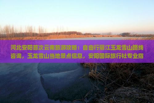 河北安阳首次云南旅游攻略：自由行丽江玉龙雪山路线咨询，玉龙雪山当地景点信息，安阳国际旅行社专业指导