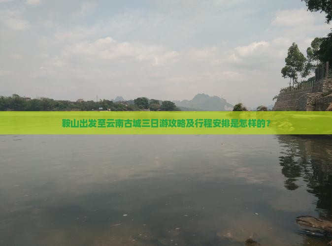 鞍山出发至云南古城三日游攻略及行程安排是怎样的？