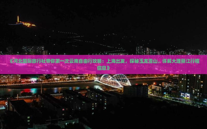 《河北国际旅行社带你第一次云南自由行攻略：上海出发，探秘玉龙雪山，详解大理丽江行程信息》