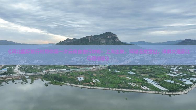《河北国际旅行社带你第一次云南自由行攻略：上海出发，探秘玉龙雪山，详解大理丽江行程信息》