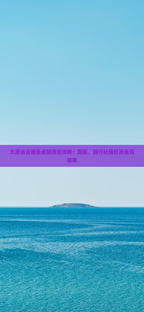 太原去云南景点旅游全攻略：距离、旅行社报价及自驾指南