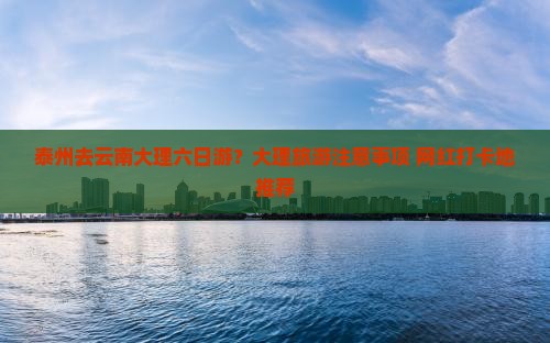 泰州去云南大理六日游？大理旅游注意事项+网红打卡地推荐