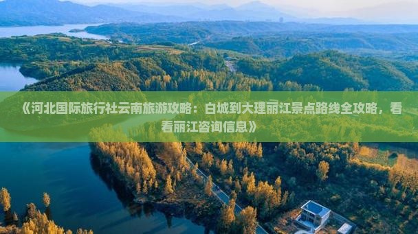 《河北国际旅行社云南旅游攻略：白城到大理丽江景点路线全攻略，看看丽江咨询信息》