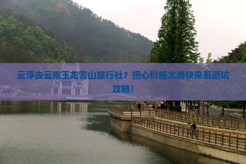 云浮去云南玉龙雪山旅行社？担心价格太缚快来看避坑攻略！