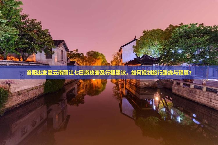 洛阳出发至云南丽江七日游攻略及行程建议，如何规划旅行路线与预算？