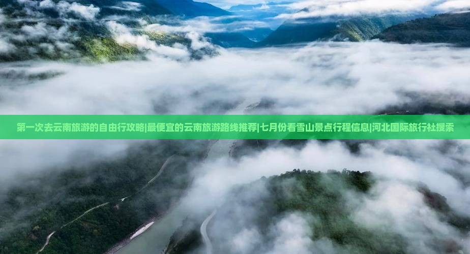 第一次去云南旅游的自由行攻略|最便宜的云南旅游路线推荐|七月份看雪山景点行程信息|河北国际旅行社搜索