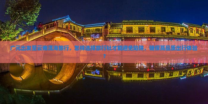 广元出发至云南洱海旅行，怎样选择旅行社才能避免陷阱，确保高品质出行体验？