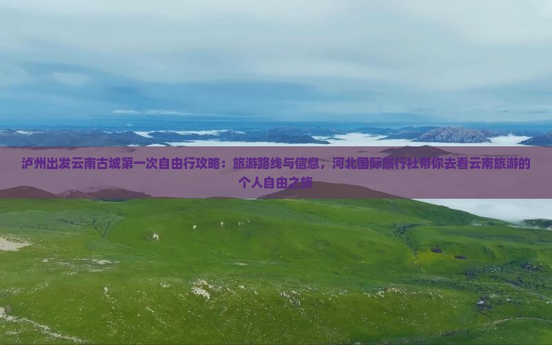 泸州出发云南古城第一次自由行攻略：旅游路线与信息，河北国际旅行社带你去看云南旅游的个人自由之旅