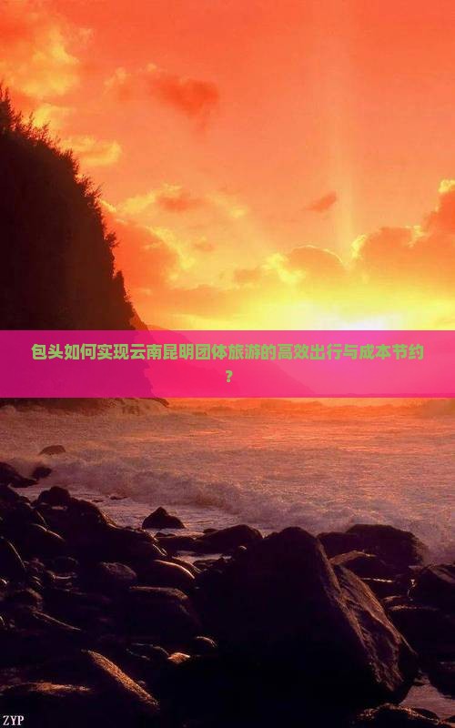 包头如何实现云南昆明团体旅游的高效出行与成本节约？