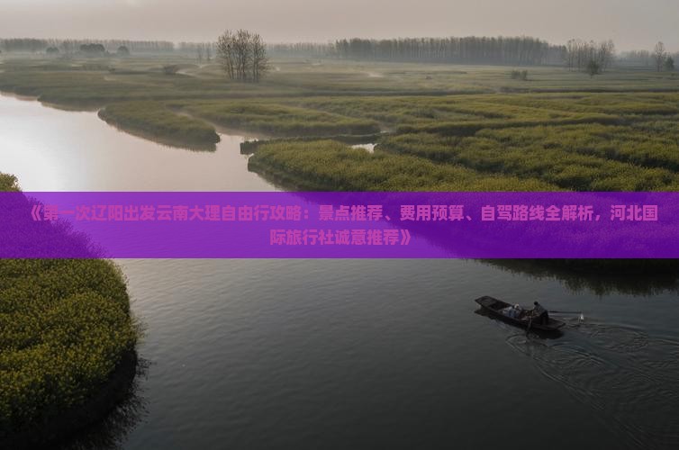 《第一次辽阳出发云南大理自由行攻略：景点推荐、费用预算、自驾路线全解析，河北国际旅行社诚意推荐》