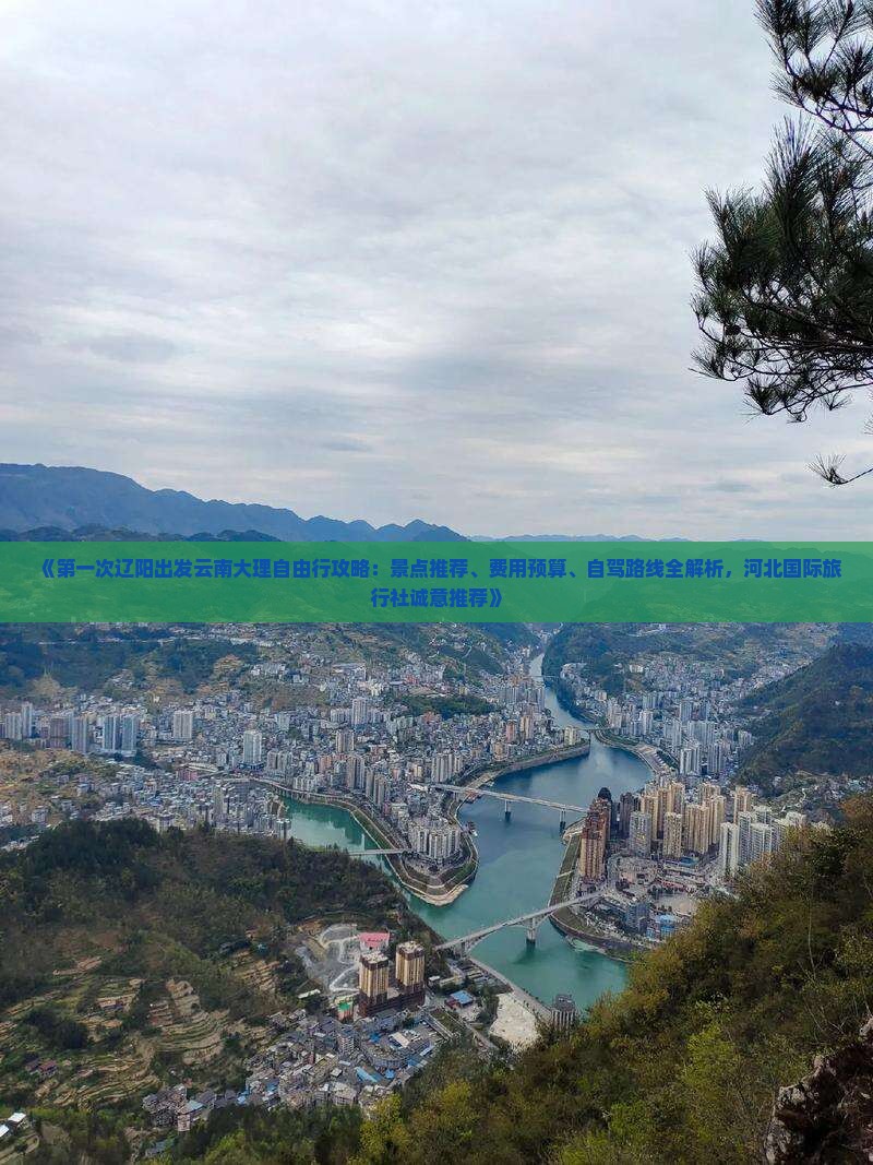 《第一次辽阳出发云南大理自由行攻略：景点推荐、费用预算、自驾路线全解析，河北国际旅行社诚意推荐》