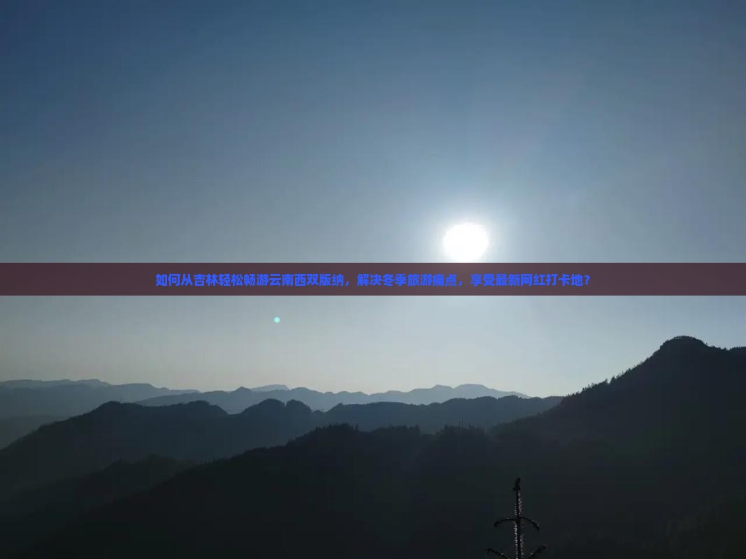 如何从吉林轻松畅游云南西双版纳，解决冬季旅游痛点，享受最新网红打卡地？