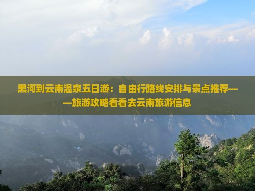 黑河到云南温泉五日游：自由行路线安排与景点推荐——旅游攻略看看去云南旅游信息