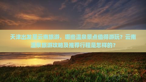 天津出发至云南旅游，哪些温泉景点值得游玩？云南温泉旅游攻略及推荐行程是怎样的？