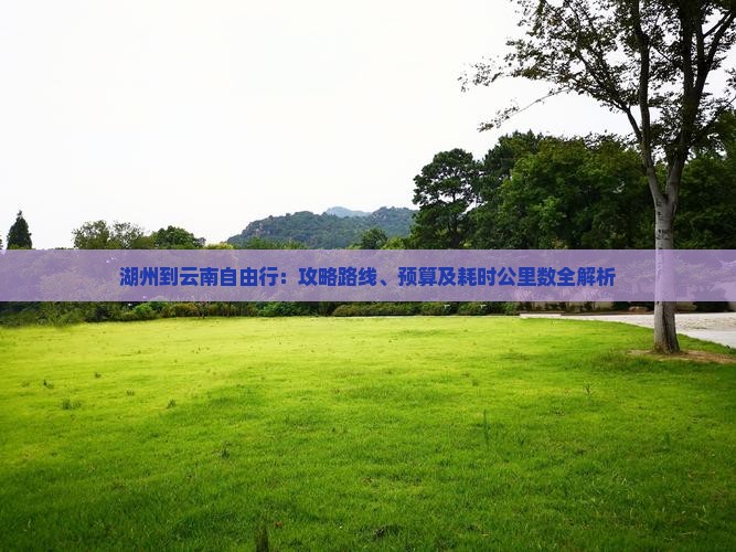 湖州到云南自由行：攻略路线、预算及耗时公里数全解析