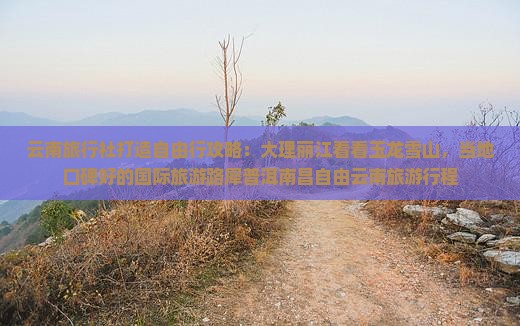 云南旅行社打造自由行攻略：大理丽江看看玉龙雪山，当地口碑好的国际旅游路犀普洱南昌自由云南旅游行程
