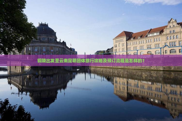 铜陵出发至云南昆明团体旅行攻略及预订流程是怎样的？
