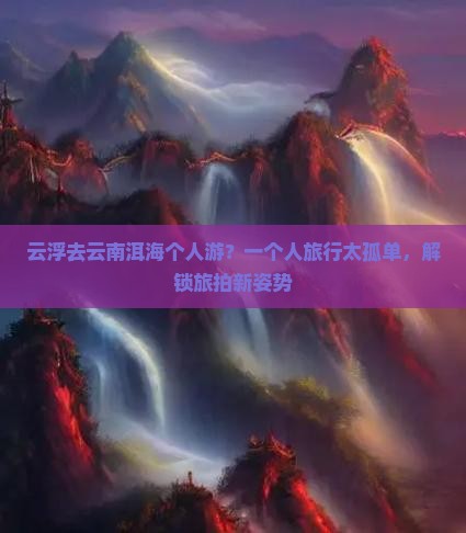 云浮去云南洱海个人游？一个人旅行太孤单，解锁旅拍新姿势