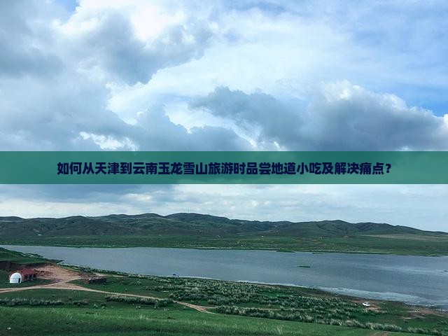 如何从天津到云南玉龙雪山旅游时品尝地道小吃及解决痛点? 如何从天津到云南玉龙雪山旅游时品尝地道小吃及解决痛点?