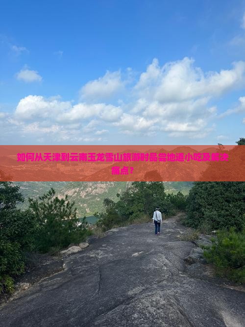 如何从天津到云南玉龙雪山旅游时品尝地道小吃及解决痛点? 如何从天津到云南玉龙雪山旅游时品尝地道小吃及解决痛点?