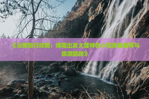 《云南旅行攻略：绵阳出发大理特色小吃美食推荐与旅游路线》