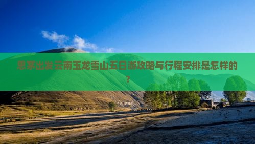 思茅出发云南玉龙雪山五日游攻略与行程安排是怎样的？