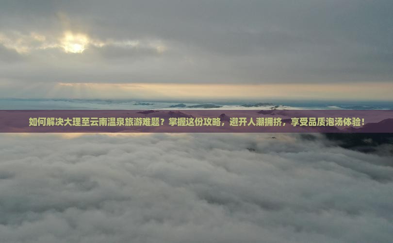 如何解决大理至云南温泉旅游难题？掌握这份攻略，避开人潮拥挤，享受品质泡汤体验！