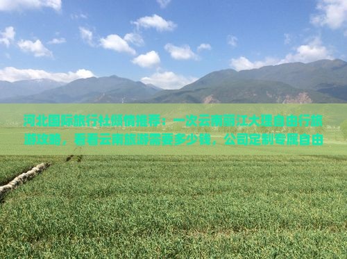 河北国际旅行社倾情推荐：一次云南丽江大理自由行旅游攻略，看看云南旅游需要多少钱，公司定制专属自由团