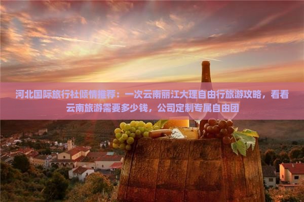 河北国际旅行社倾情推荐：一次云南丽江大理自由行旅游攻略，看看云南旅游需要多少钱，公司定制专属自由团