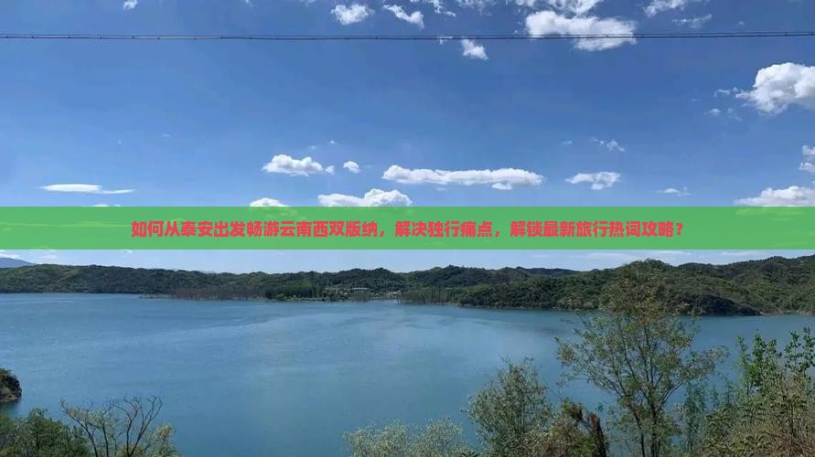 如何从泰安出发畅游云南西双版纳，解决独行痛点，解锁最新旅行热词攻略？
