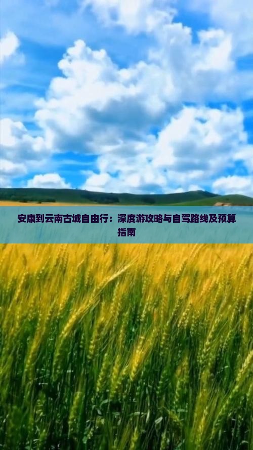 安康到云南古城自由行：深度游攻略与自驾路线及预算指南