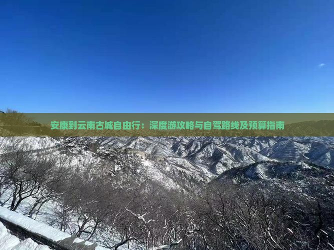 安康到云南古城自由行：深度游攻略与自驾路线及预算指南