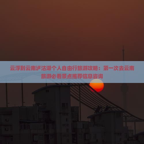 云浮到云南泸沽湖个人自由行旅游攻略：第一次去云南旅游必看景点推荐信息咨询
