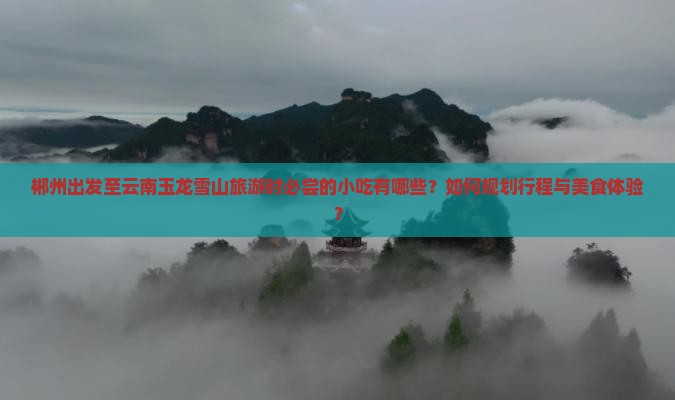 郴州出发至云南玉龙雪山旅游时必尝的小吃有哪些？如何规划行程与美食体验？