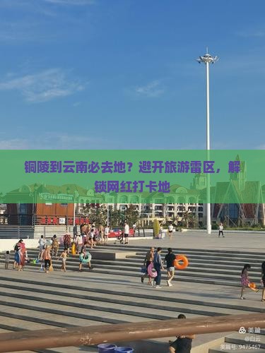 铜陵到云南必去地？避开旅游雷区，解锁网红打卡地