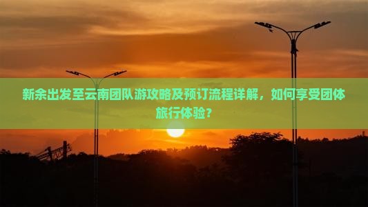 新余出发至云南团队游攻略及预订流程详解，如何享受团体旅行体验？