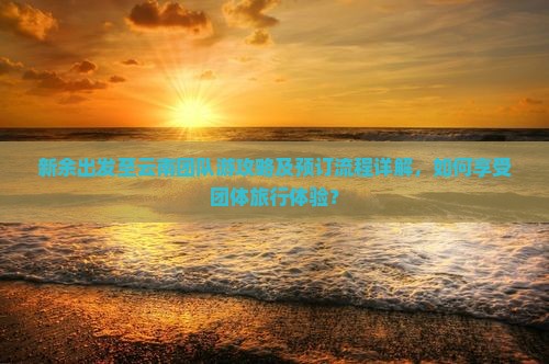 新余出发至云南团队游攻略及预订流程详解，如何享受团体旅行体验？