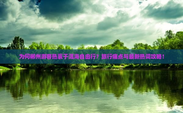 为何郴州游客热衷于洱海自由行？旅行痛点与最新热词攻略！