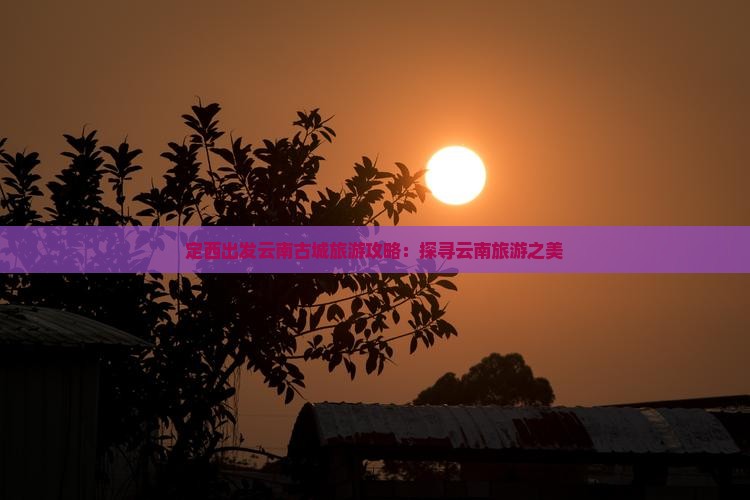 定西出发云南古城旅游攻略：探寻云南旅游之美