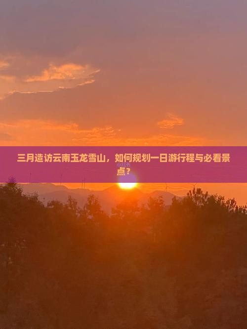 三月造访云南玉龙雪山，如何规划一日游行程与必看景点？