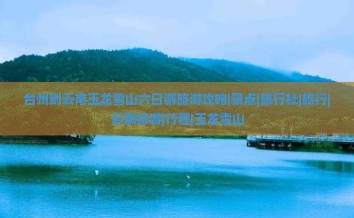 台州到云南玉龙雪山六日游旅游攻略|景点|旅行社|旅行|云南旅游|行程|玉龙雪山