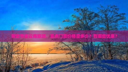 劳动节去云南旅游，景点门票价格是多少？有哪些优惠？