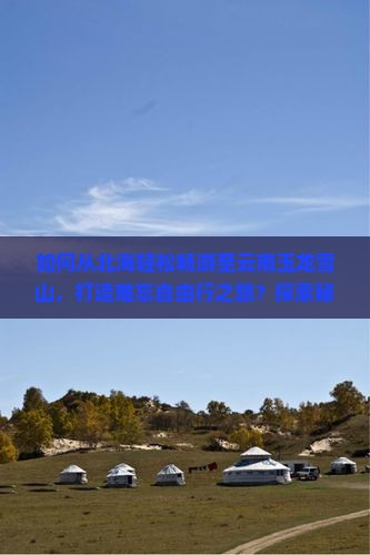 如何从北海轻松畅游至云南玉龙雪山，打造难忘自由行之旅？探索秘籍，解决交通痛点！