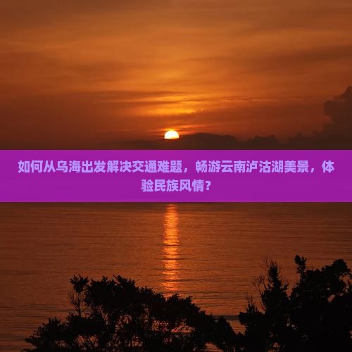 如何从乌海出发解决交通难题，畅游云南泸沽湖美景，体验民族风情？