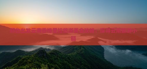 邢台出发云南香格里拉旅游美食攻略:探寻云南旅游小髓 邢台出发云南香格里拉旅游美食攻略:探寻云南旅游小髓